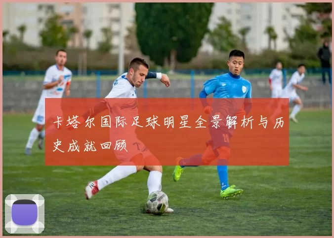 卡塔尔国际足球明星全景解析与历史成就回顾