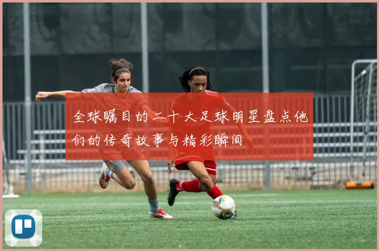全球瞩目的二十大足球明星盘点他们的传奇故事与精彩瞬间