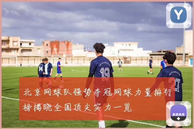 北京网球队强势夺冠网球力量排行榜揭晓全国顶尖实力一览