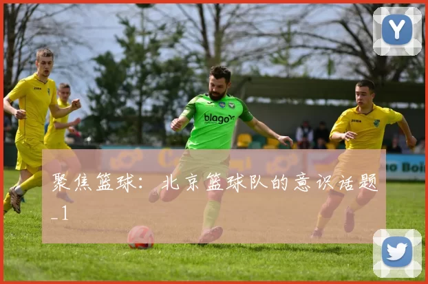 聚焦篮球：北京篮球队的意识话题_1