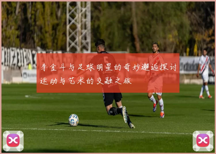 李金斗与足球明星的奇妙邂逅探讨运动与艺术的交融之旅