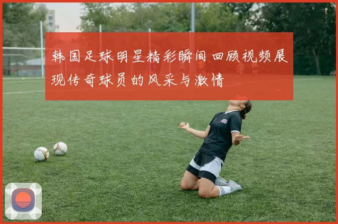 韩国足球明星精彩瞬间回顾视频展现传奇球员的风采与激情